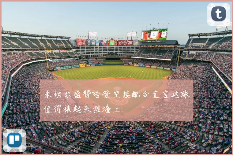 米切尔盛赞哈登空接配合直言这球值得裱起来挂墙上