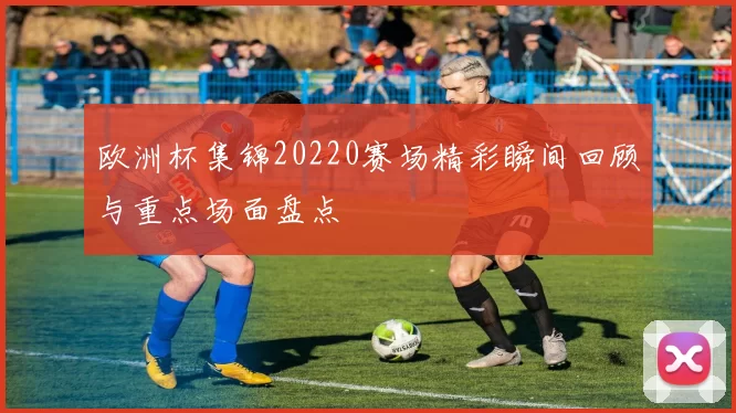 欧洲杯集锦20220赛场精彩瞬间回顾与重点场面盘点
