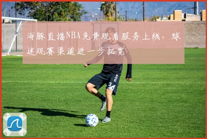 海豚直播NBA免费观看服务上线，球迷观赛渠道进一步拓宽