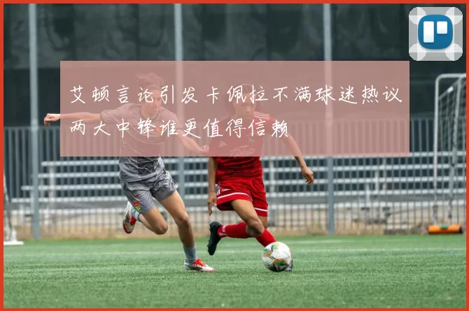 艾顿言论引发卡佩拉不满球迷热议两大中锋谁更值得信赖