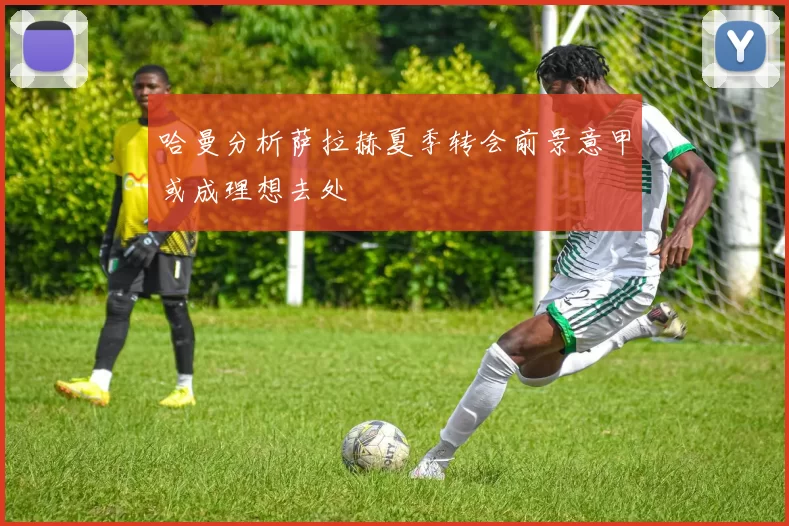 哈曼分析萨拉赫夏季转会前景意甲或成理想去处