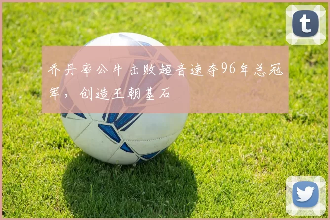 乔丹率公牛击败超音速夺96年总冠军，创造王朝基石
