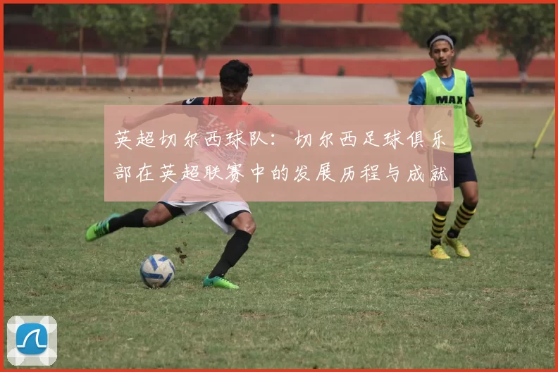 英超切尔西球队：切尔西足球俱乐部在英超联赛中的发展历程与成就