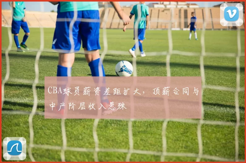 CBA球员薪资差距扩大，顶薪合同与中产阶层收入悬殊