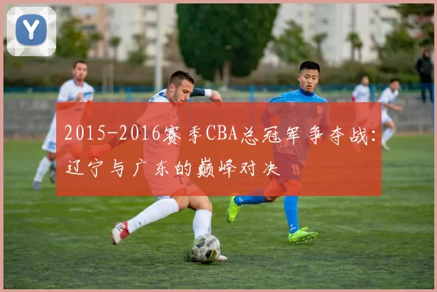 2015-2016赛季CBA总冠军争夺战：辽宁与广东的巅峰对决