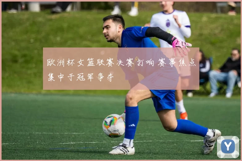 欧洲杯女篮联赛决赛打响 赛事焦点集中于冠军争夺