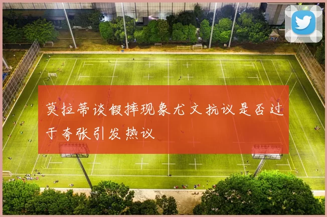 莫拉蒂谈假摔现象尤文抗议是否过于夸张引发热议