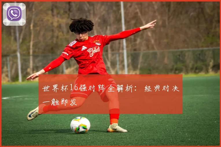 世界杯16强对阵全解析:经典对决一触即发