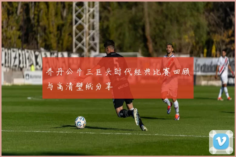 乔丹公牛三巨头时代经典比赛回顾与高清壁纸分享