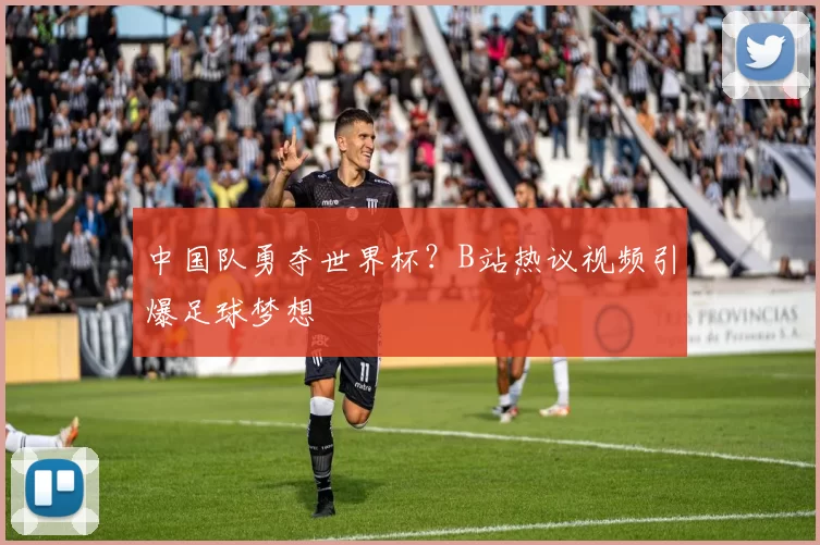中国队勇夺世界杯?B站热议视频引爆足球梦想