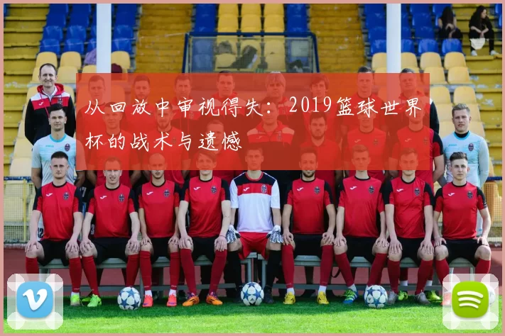 从回放中审视得失:2019篮球世界杯的战术与遗憾