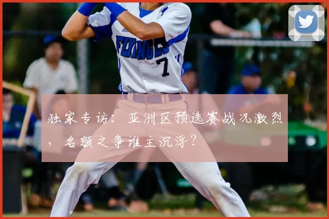 独家专访:亚洲区预选赛战况激烈,名额之争谁主沉浮?