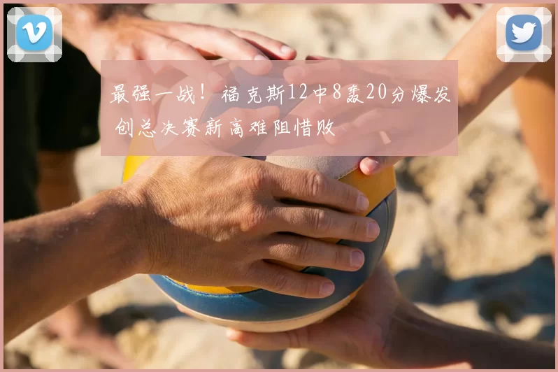 最强一战!福克斯12中8轰20分爆发 创总决赛新高难阻惜败