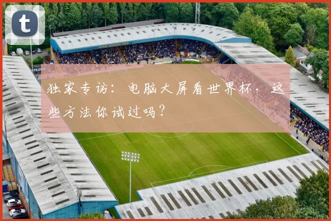 独家专访:电脑大屏看世界杯,这些方法你试过吗?