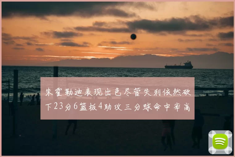 朱霍勒迪表现出色尽管失利依然砍下23分6篮板4助攻三分球命中率高达50