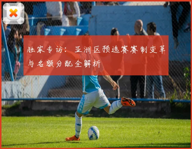 独家专访:亚洲区预选赛赛制变革与名额分配全解析