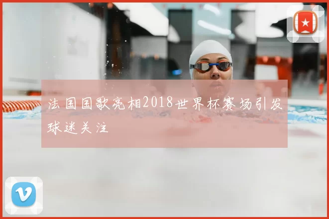 法国国歌亮相2018世界杯赛场引发球迷关注