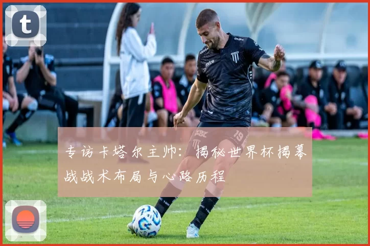 专访卡塔尔主帅:揭秘世界杯揭幕战战术布局与心路历程