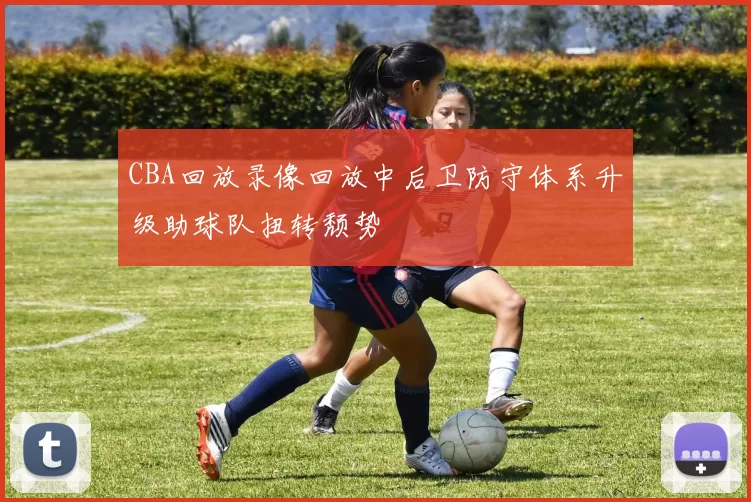 CBA回放录像回放中后卫防守体系升级助球队扭转颓势
