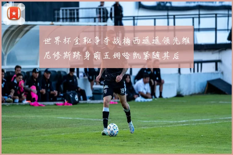 世界杯金靴争夺战梅西遥遥领先维尼修斯跻身前五姆哈凯紧随其后