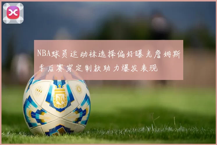 NBA球员运动袜选择偏好曝光詹姆斯季后赛穿定制款助力爆发表现