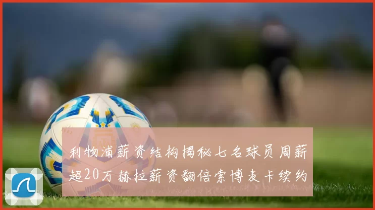 利物浦薪资结构揭秘七名球员周薪超20万赫拉薪资翻倍索博麦卡续约待定