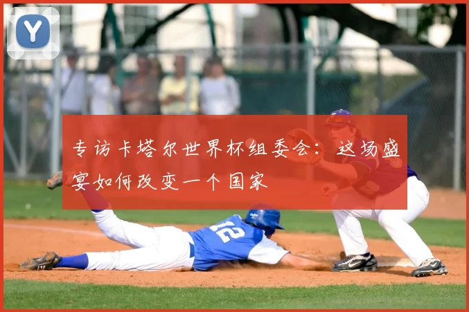 专访卡塔尔世界杯组委会:这场盛宴如何改变一个国家