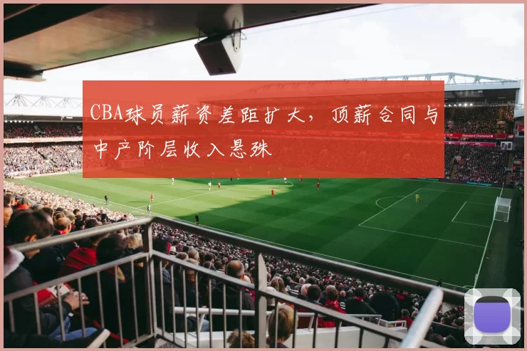 CBA球员薪资差距扩大，顶薪合同与中产阶层收入悬殊