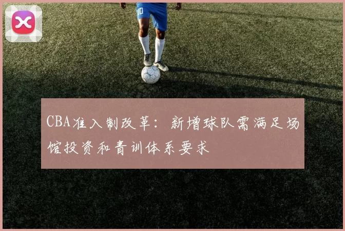 CBA准入制改革:新增球队需满足场馆投资和青训体系要求