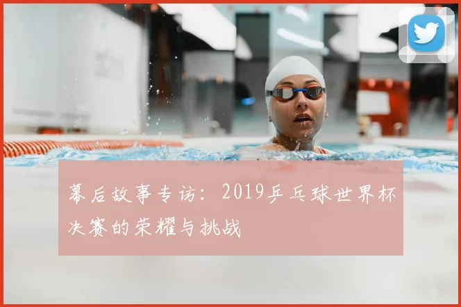 幕后故事专访:2019乒乓球世界杯决赛的荣耀与挑战
