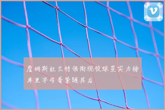 詹姆斯杜兰特领衔现役球星实力榜库里字母哥紧随其后