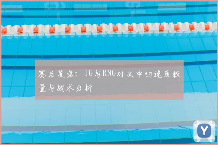 赛后复盘:IG与RNG对决中的速度较量与战术分析