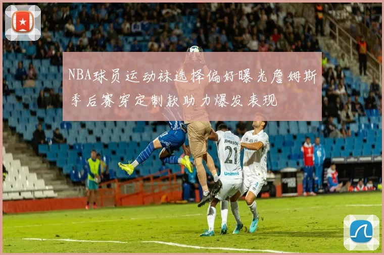 NBA球员运动袜选择偏好曝光詹姆斯季后赛穿定制款助力爆发表现