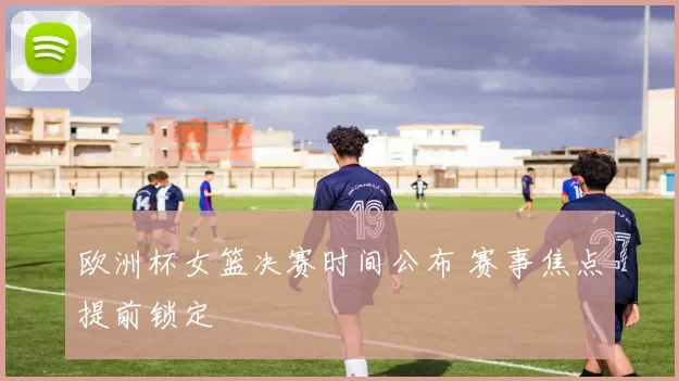 欧洲杯女篮决赛时间公布 赛事焦点提前锁定