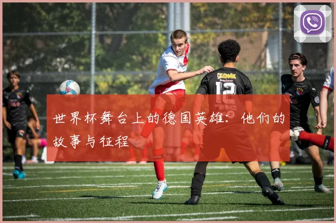 世界杯舞台上的德国英雄:他们的故事与征程