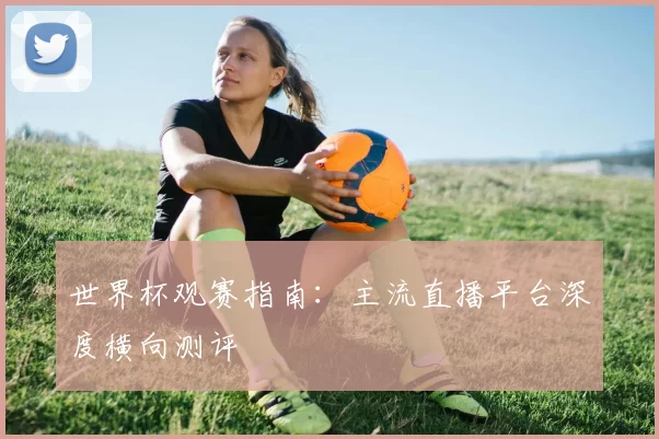 世界杯观赛指南:主流直播平台深度横向测评
