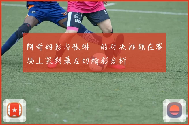 阿奇姆彭与张琳芃的对决谁能在赛场上笑到最后的精彩分析