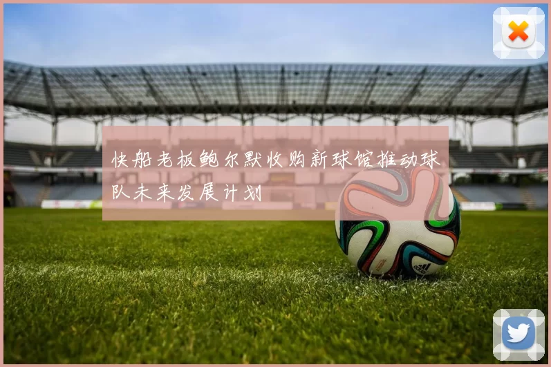 快船老板鲍尔默收购新球馆推动球队未来发展计划