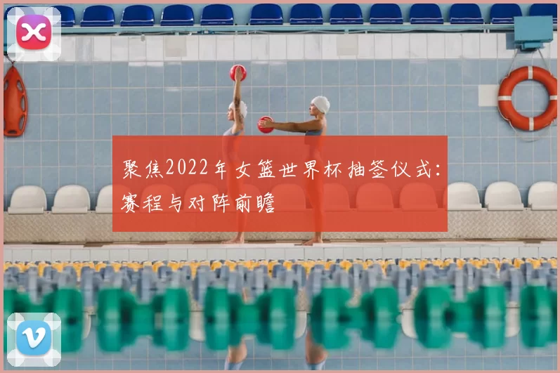聚焦2022年女篮世界杯抽签仪式:赛程与对阵前瞻