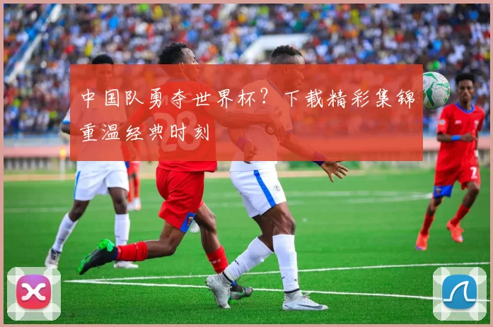 中国队勇夺世界杯?下载精彩集锦重温经典时刻