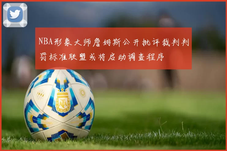 NBA形象大师詹姆斯公开批评裁判判罚标准联盟或将启动调查程序