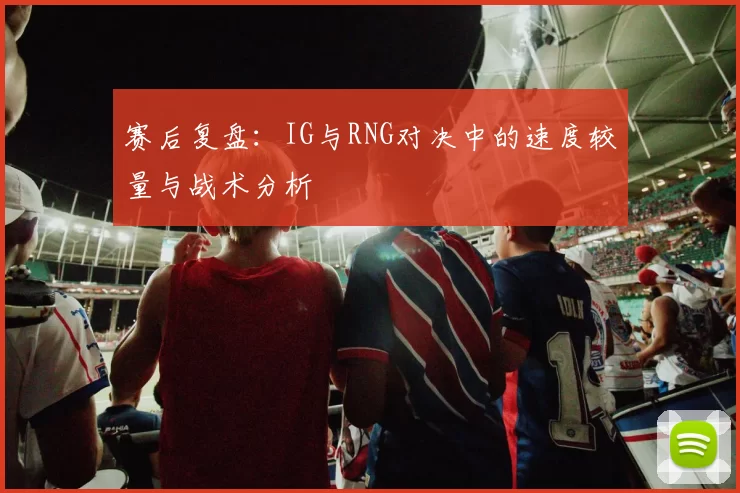 赛后复盘:IG与RNG对决中的速度较量与战术分析