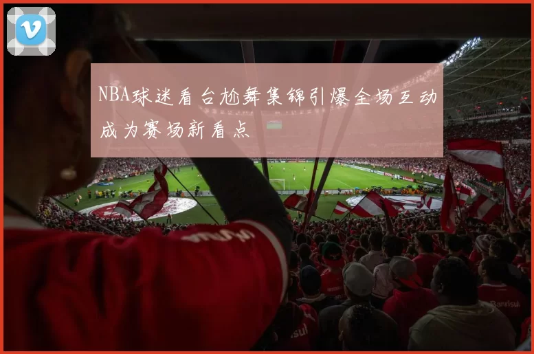 NBA球迷看台尬舞集锦引爆全场互动成为赛场新看点