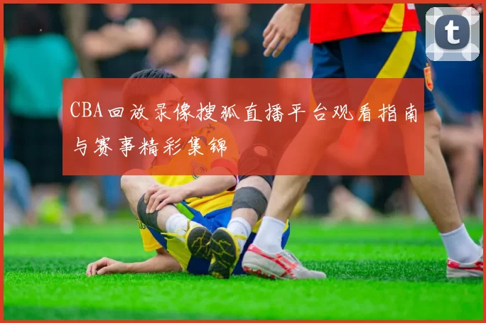 CBA回放录像搜狐直播平台观看指南与赛事精彩集锦