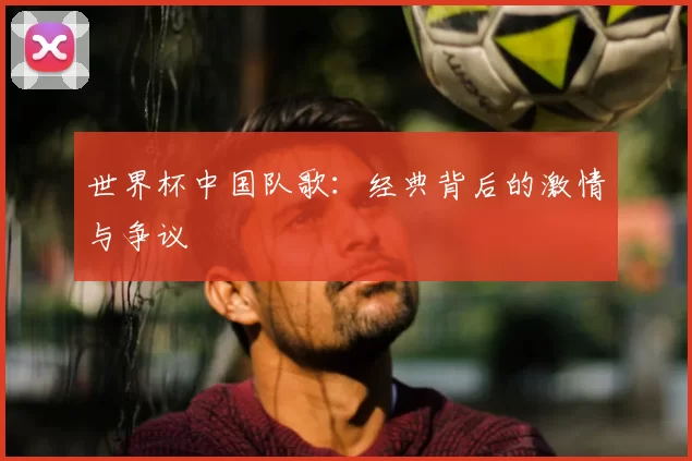 世界杯中国队歌:经典背后的激情与争议