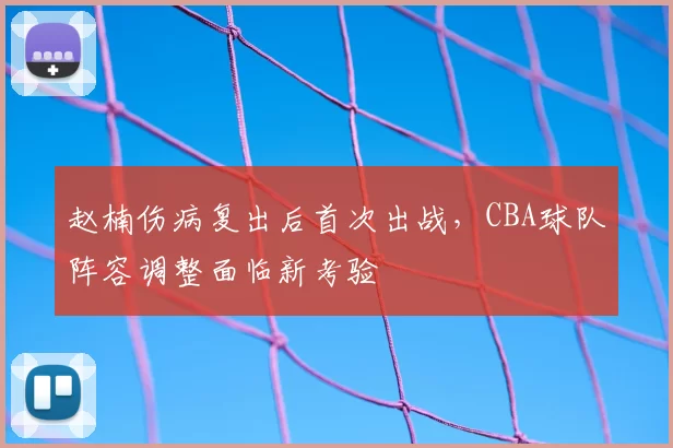 赵楠伤病复出后首次出战，CBA球队阵容调整面临新考验