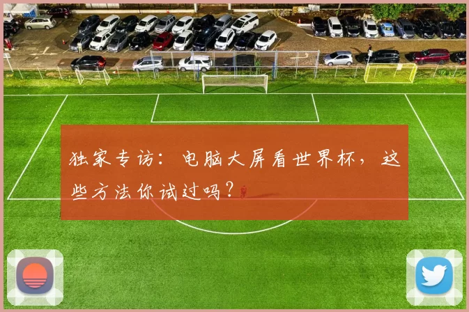 独家专访:电脑大屏看世界杯,这些方法你试过吗?