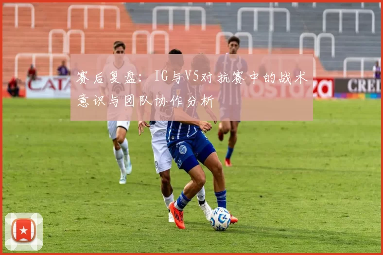赛后复盘：IG与V5对抗赛中的战术意识与团队协作分析