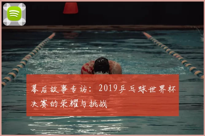 幕后故事专访:2019乒乓球世界杯决赛的荣耀与挑战