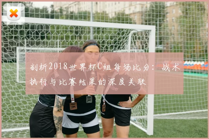 剖析2018世界杯C组每场比分:战术执行与比赛结果的深度关联